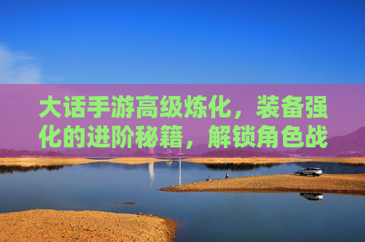 大话手游高级炼化,装备强化的进阶秘籍,解锁角色战斗力的终极钥匙,大话手游高级炼化,装备强化进阶秘籍,解锁角色战斗力的终极钥匙