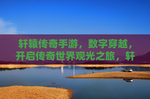 轩辕传奇手游，数字穿越，开启传奇世界观光之旅，轩辕传奇手游，数字穿越，开启传奇世界观光之旅