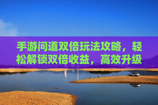 手游问道双倍玩法攻略，轻松解锁双倍收益，高效升级赚经验，手游问道双倍玩法攻略，轻松解锁双倍收益，高效升级赚经验