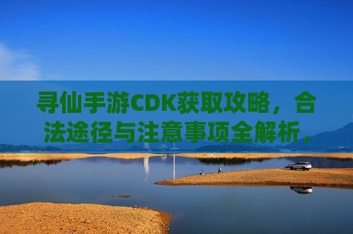 寻仙手游CDK获取攻略,合法途径与注意事项全解析,寻仙手游CDK获取攻略,合法途径与注意事项全解析