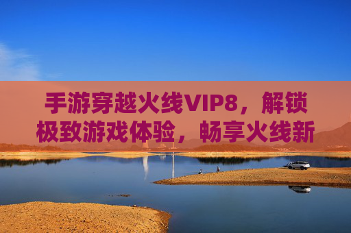 手游穿越火线VIP8，解锁极致游戏体验，畅享火线新纪元，手游穿越火线VIP8解锁，极致游戏体验新纪元