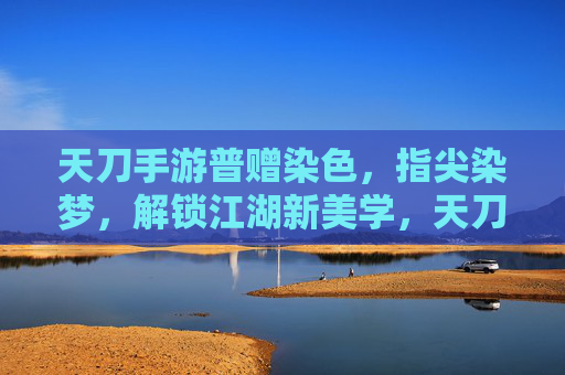 天刀手游普赠染色,指尖染梦,解锁江湖新美学,天刀手游普赠染色,指尖染梦,解锁江湖新美学