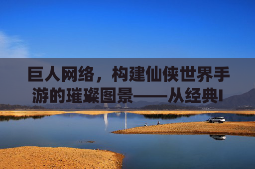 巨人网络，构建仙侠世界手游的璀璨图景——从经典IP到沉浸式体验的革新之路，巨人网络，构建仙侠世界手游的璀璨图景——从经典IP到沉浸式体验的革新之路