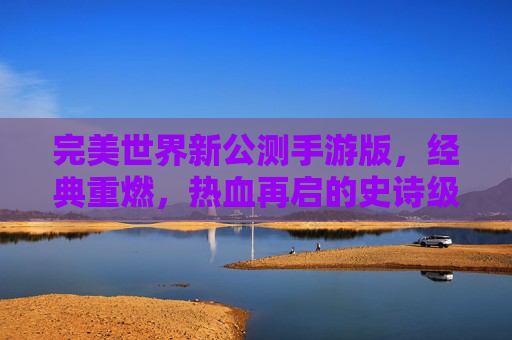 完美世界新公测手游版,经典重燃,热血再启的史诗级体验