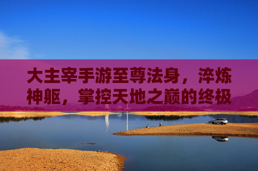 大主宰手游至尊法身，淬炼神躯，掌控天地之巅的终极力量，大主宰手游至尊法身，淬炼神躯，掌控天地之巅的终极力量