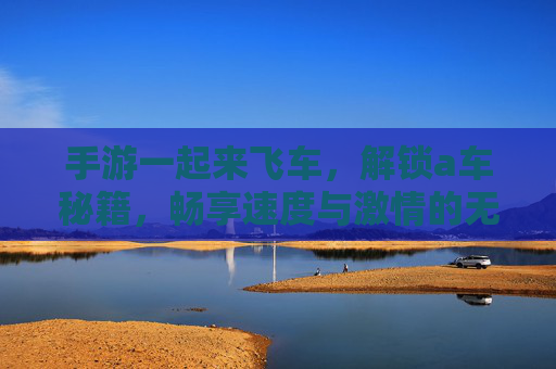 手游一起来飞车,解锁a车秘籍,畅享速度与激情的无限可能,一起来飞车解锁A车秘籍,畅享速度与激情的无限可能