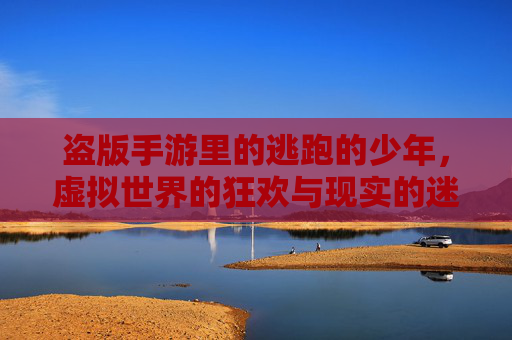 盗版手游里的逃跑的少年，虚拟世界的狂欢与现实的迷思，盗版手游里的逃跑的少年，虚拟世界的狂欢与现实的迷思