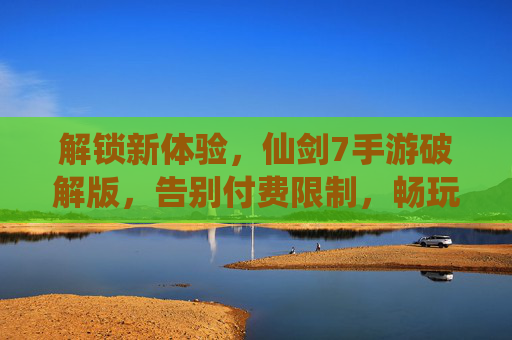 解锁新体验，仙剑7手游破解版，告别付费限制，畅玩经典续作，仙剑7手游破解版，解锁新体验，告别付费限制畅玩经典续作