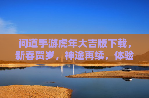 问道手游虎年大吉版下载，新春贺岁，神途再续，体验虎年专属玩法与奖励！问道手游虎年大吉版下载，新春贺岁神途再续，体验虎年专属玩法与奖励