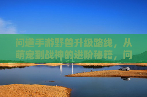 问道手游野兽升级路线，从萌宠到战神的进阶秘籍，问道手游野兽升级路线，从萌宠到战神的进阶秘籍