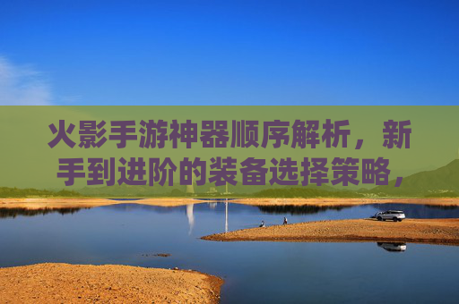 火影手游神器顺序解析，新手到进阶的装备选择策略，火影手游神器装备顺序解析，新手到进阶的选择策略