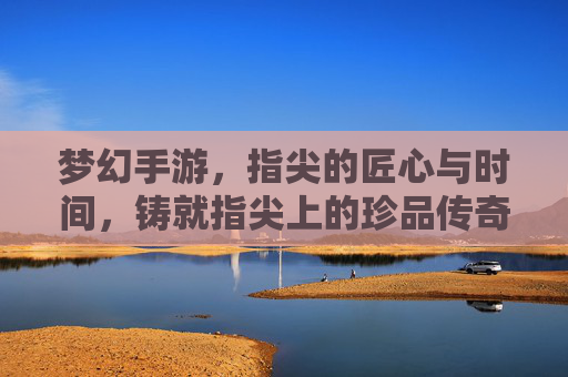 梦幻手游,指尖的匠心与时间,铸就指尖上的珍品传奇,梦幻手游,指尖的匠心与时间,铸就指尖上的珍品传奇
