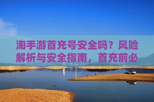 淘手游首充号安全吗?风险解析与安全指南,首充前必看!淘手游首充号安全吗?风险解析与安全指南,首充前必看!