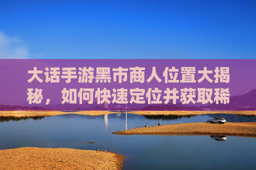 大话手游黑市商人位置大揭秘，如何快速定位并获取稀有资源？大话手游黑市商人位置大揭秘，如何快速定位并获取稀有资源？