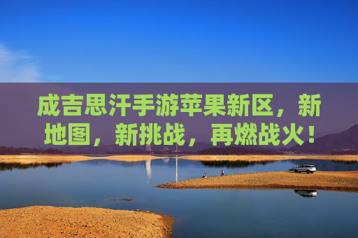 成吉思汗手游苹果新区，新地图，新挑战，再燃战火！成吉思汗手游苹果新区，新地图，新挑战，再燃战火！