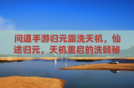 问道手游归元露洗天机,仙途归元,天机重启的洗髓秘境,问道手游归元露洗天机,仙途归元,天机重启的洗髓秘境