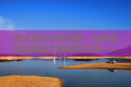 星河舰队手游攻略,从新手到星际霸主的进阶之路——新手玩家必读指南,星河舰队手游攻略,从新手到星际霸主的进阶之路——新手玩家必读指南