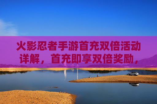 火影忍者手游首充双倍活动详解，首充即享双倍奖励，新手玩家福利攻略，火影忍者手游首充双倍活动详解，首充即享双倍奖励，新手玩家福利攻略