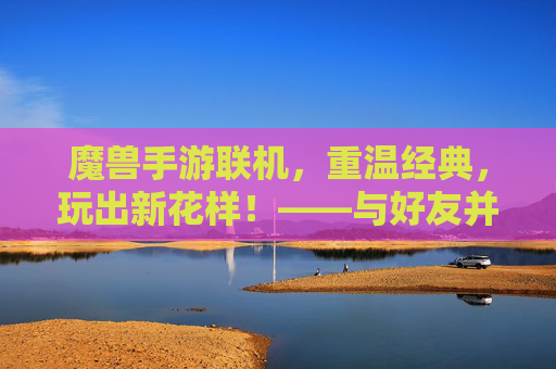 魔兽手游联机，重温经典，玩出新花样！——与好友并肩作战的欢乐之旅，魔兽手游联机，重温经典，玩出新花样！——与好友并肩作战的欢乐之旅