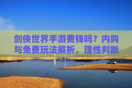 剑侠世界手游费钱吗？内购与免费玩法解析，理性判断游戏投入，剑侠世界手游费钱吗？内购与免费玩法解析，理性判断游戏投入