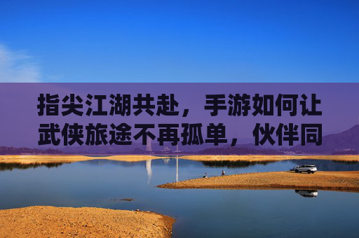 指尖江湖共赴，手游如何让武侠旅途不再孤单，伙伴同行铸就经典，指尖江湖共赴，手游如何让伙伴同行，让武侠旅途不再孤单铸就经典