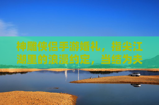 神雕侠侣手游婚礼,指尖江湖里的浪漫约定,当结为夫妻解锁江湖情缘,神雕侠侣手游婚礼,指尖江湖里的江湖情缘浪漫约定