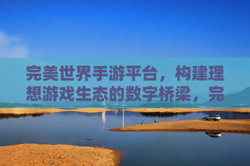完美世界手游平台，构建理想游戏生态的数字桥梁，完美世界手游平台，构建理想游戏生态的数字桥梁