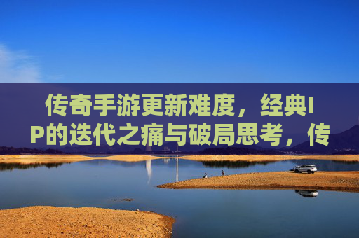 传奇手游更新难度,经典IP的迭代之痛与破局思考,传奇手游更新难度,经典IP的迭代之痛与破局思考