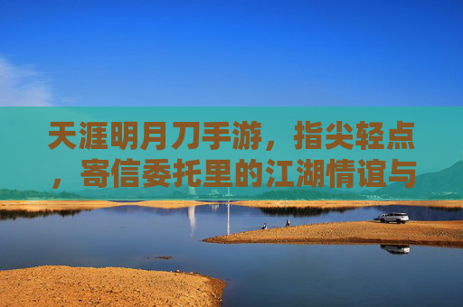 天涯明月刀手游，指尖轻点，寄信委托里的江湖情谊与指尖烟火，天涯明月刀手游，指尖轻点，寄信委托里的江湖情谊与指尖烟火