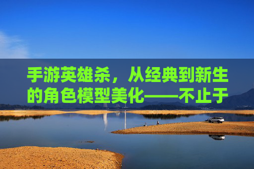 手游英雄杀,从经典到新生的角色模型美化——不止于视觉,更在于体验的升华,手游英雄杀,角色模型美化的经典新生与体验升华