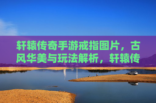 轩辕传奇手游戒指图片,古风华美与玩法解析,轩辕传奇手游戒指,古风华美与玩法解析