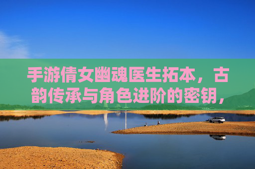 手游倩女幽魂医生拓本，古韵传承与角色进阶的密钥，手游倩女幽魂医生拓本，古韵传承与角色进阶的密钥