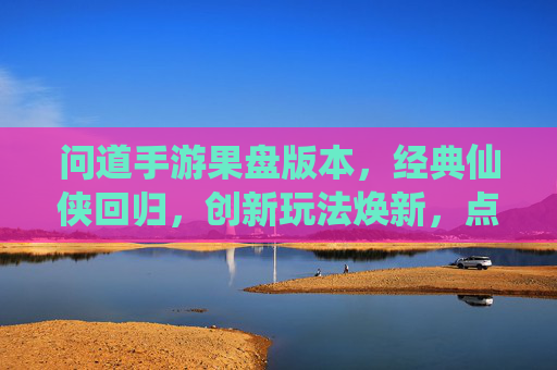 问道手游果盘版本,经典仙侠回归,创新玩法焕新,点燃玩家热血,问道手游果盘版本,经典仙侠回归,创新玩法焕新,点燃玩家热血