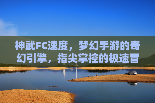 神武FC速度,梦幻手游的奇幻引擎,指尖掌控的极速冒险,神武FC速度,梦幻手游的奇幻引擎,指尖掌控的极速冒险