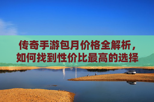 传奇手游包月价格全解析，如何找到性价比最高的选择？传奇手游包月价格全解析，如何找到性价比最高的选择？