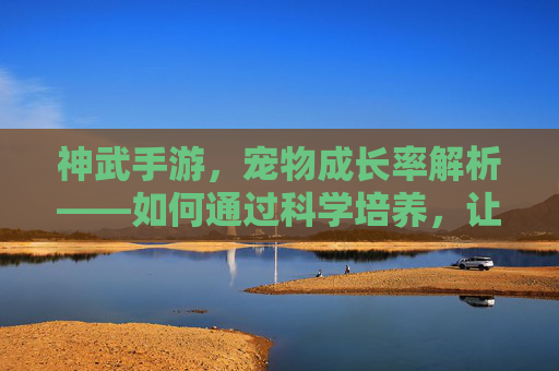 神武手游，宠物成长率解析——如何通过科学培养，让神宠实力最大化？神武手游宠物成长率解析——如何科学培养，让神宠实力最大化？