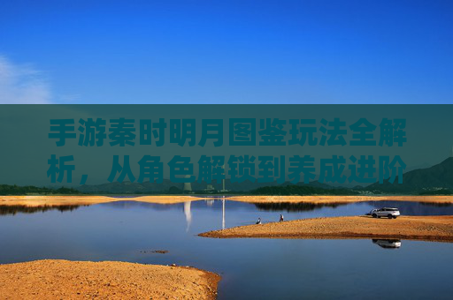 手游秦时明月图鉴玩法全解析,从角色解锁到养成进阶,解锁角色奥秘的实战指南,手游秦时明月图鉴玩法全解析,从角色解锁到养成进阶,解锁角色奥秘的实战指南