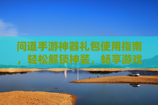 问道手游神器礼包使用指南，轻松解锁神装，畅享游戏新体验，问道手游神器礼包使用指南，轻松解锁神装，畅享游戏新体验