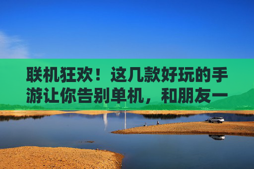联机狂欢！这几款好玩的手游让你告别单机，和朋友一起热血开黑！联机狂欢！这几款好玩的手游让你告别单机，和朋友一起热血开黑！