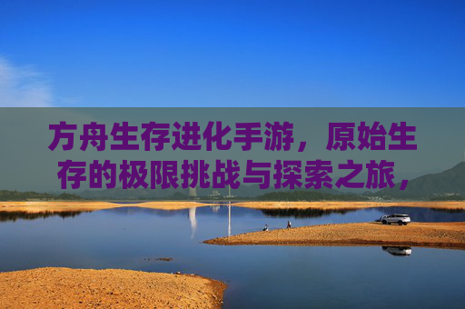 方舟生存进化手游，原始生存的极限挑战与探索之旅，方舟生存进化手游，原始生存的极限挑战与探索之旅