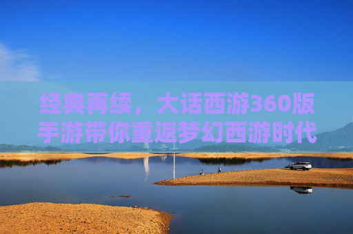 经典再续，大话西游360版手游带你重返梦幻西游时代——经典IP焕新，开启移动端新体验，经典再续，大话西游360版手游带你重返梦幻西游时代——经典IP焕新，开启移动端新体验