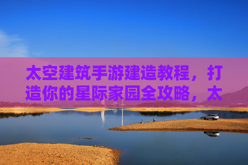 太空建筑手游建造教程，打造你的星际家园全攻略，太空建筑手游建造教程，打造你的星际家园全攻略