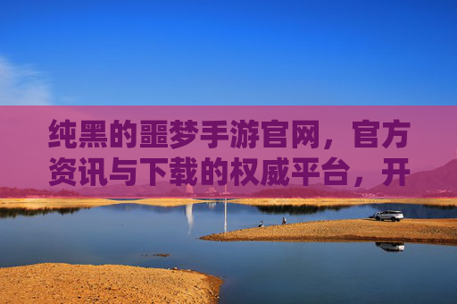 纯黑的噩梦手游官网，官方资讯与下载的权威平台，开启黑暗奇幻的冒险之旅，纯黑的噩梦手游官网，官方资讯与下载权威平台，开启黑暗奇幻的冒险之旅