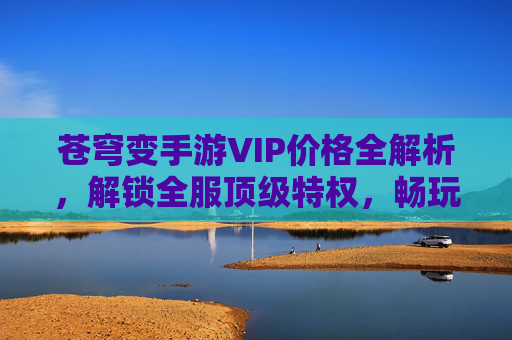 苍穹变手游VIP价格全解析，解锁全服顶级特权，畅玩无限畅享，苍穹变手游VIP价格全解析，解锁全服顶级特权，畅玩无限畅享