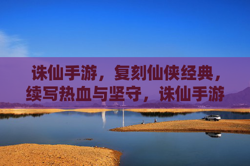 诛仙手游，复刻仙侠经典，续写热血与坚守，诛仙手游，复刻仙侠经典，续写热血与坚守