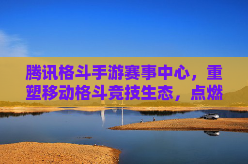 腾讯格斗手游赛事中心，重塑移动格斗竞技生态，点燃全民热血竞技激情