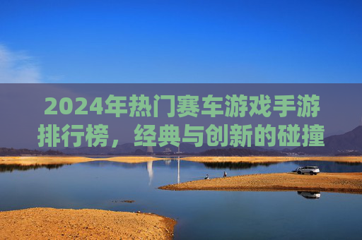 2024年热门赛车游戏手游排行榜，经典与创新的碰撞，燃情赛道等你征服，2024热门赛车游戏手游排行榜，经典与创新碰撞，燃情赛道等你征服