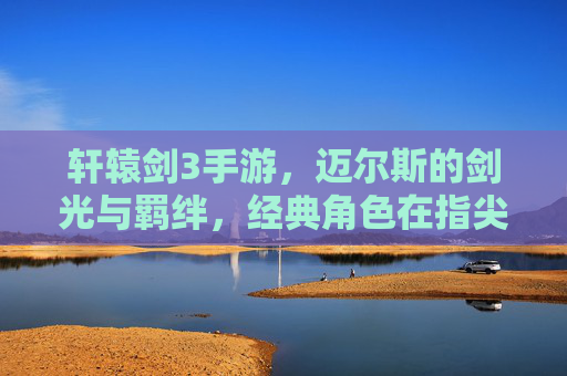 轩辕剑3手游，迈尔斯的剑光与羁绊，经典角色在指尖的全新绽放