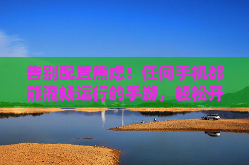 告别配置焦虑！任何手机都能流畅运行的手游，轻松开启快乐游戏之旅