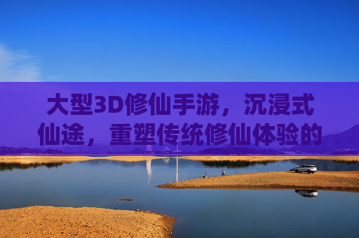 大型3D修仙手游，沉浸式仙途，重塑传统修仙体验的数字新篇章，大型3D修仙手游，沉浸式仙途，重塑传统修仙体验的数字新篇章